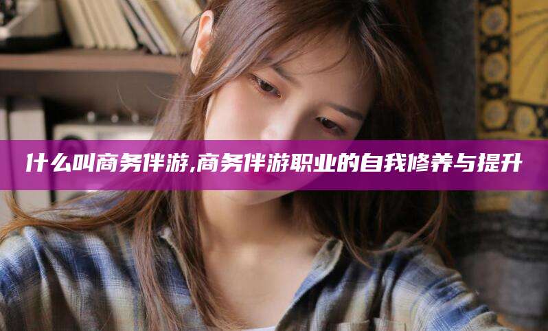 慈利什么叫商务伴游,商务伴游职业的自我修养与提升