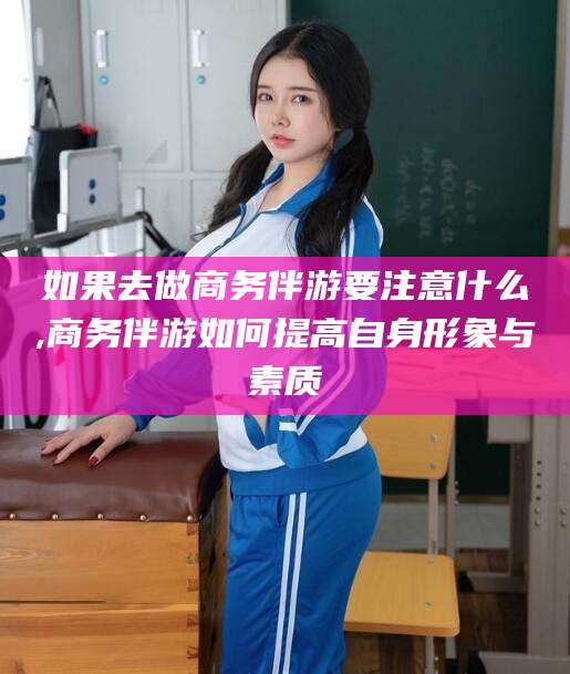 慈利如果去做商务伴游要注意什么,商务伴游如何提高自身形象与素质