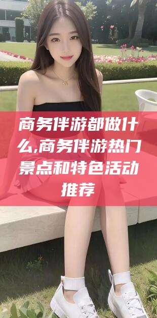 慈利商务伴游都做什么,商务伴游热门景点和特色活动推荐