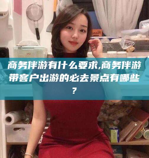 慈利商务伴游有什么要求,商务伴游带客户出游的必去景点有哪些?