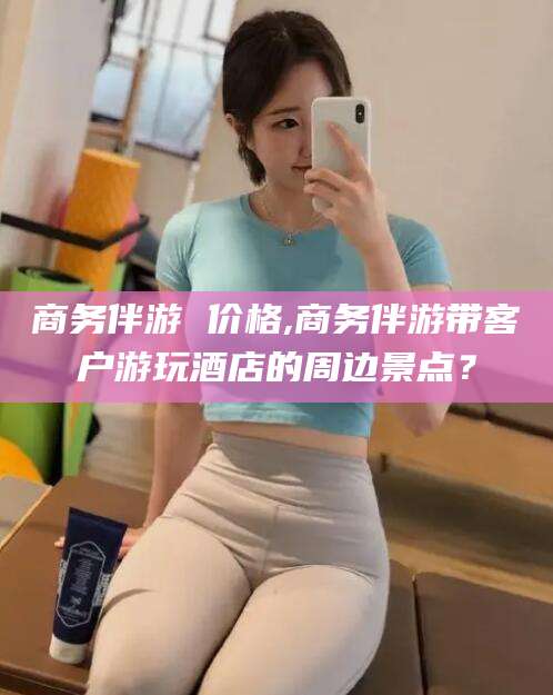 慈利商务伴游 价格,商务伴游带客户游玩酒店的周边景点？