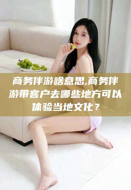 慈利商务伴游啥意思,商务伴游带客户去哪些地方可以体验当地文化？
