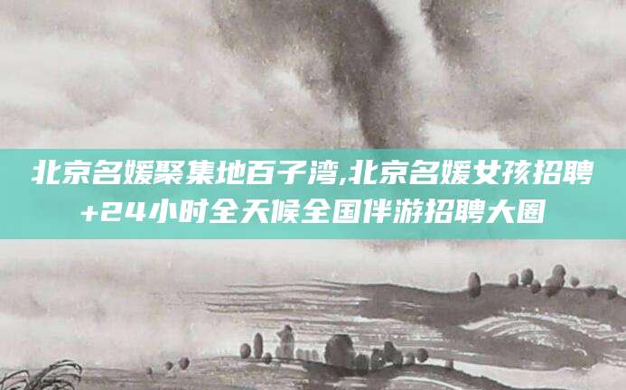 慈利北京名媛聚集地百子湾,北京名媛女孩招聘+24小时全天候全国伴游招聘大圈