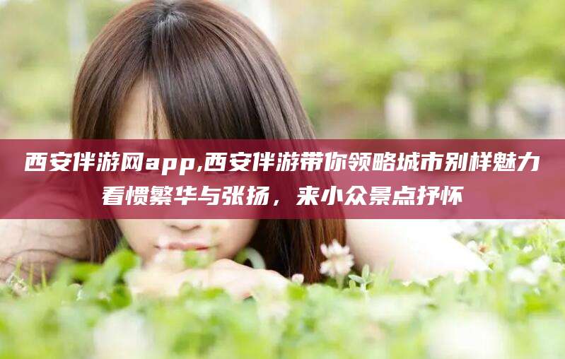 慈利西安伴游网app,西安伴游带你领略城市别样魅力看惯繁华与张扬，来小众景点抒怀