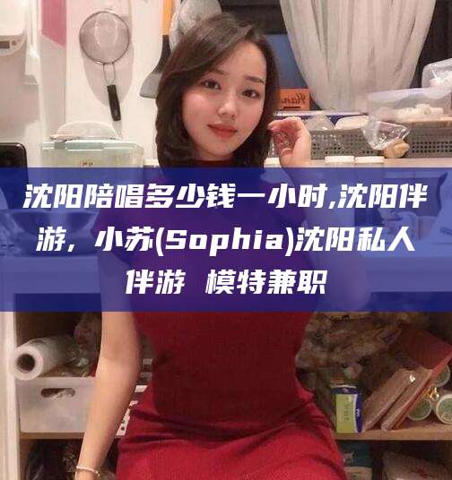 慈利沈阳陪唱多少钱一小时,沈阳伴游,贠小苏(Sophia)沈阳私人伴游 模特兼职