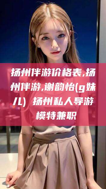 慈利扬州伴游价格表,扬州伴游,谢韵怡(g妹儿) 扬州私人导游 模特兼职
