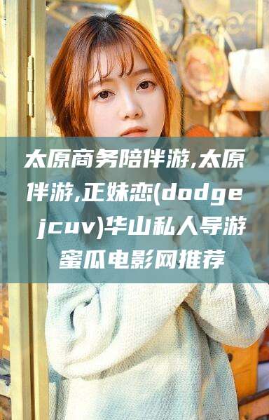 慈利太原商务陪伴游,太原伴游,正妹恋(dodge jcuv)华山私人导游 蜜瓜电影网推荐