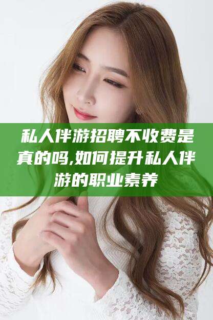 慈利私人伴游招聘不收费是真的吗,如何提升私人伴游的职业素养