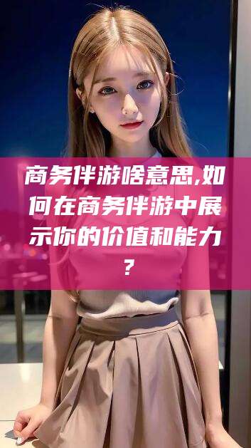 慈利商务伴游啥意思,如何在商务伴游中展示你的价值和能力？