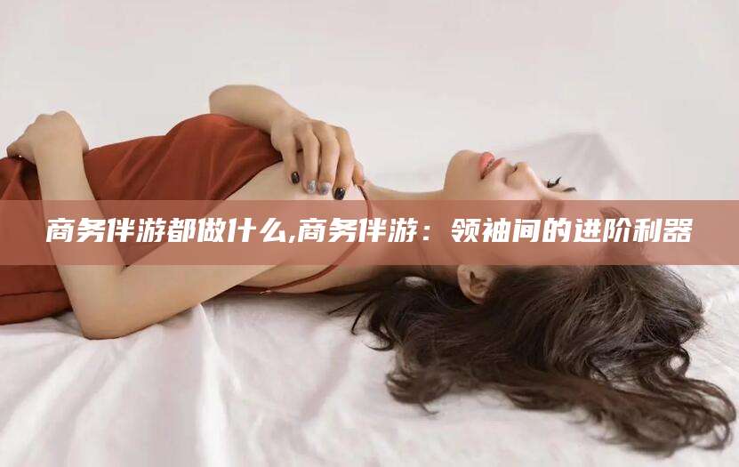 慈利商务伴游都做什么,商务伴游：领袖间的进阶利器