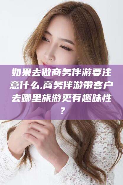 慈利如果去做商务伴游要注意什么,商务伴游带客户去哪里旅游更有趣味性？