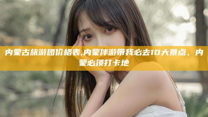 慈利内蒙古旅游团价格表,内蒙伴游带我必去10大景点，内蒙必须打卡地