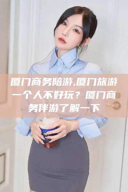 慈利厦门商务陪游,厦门旅游一个人不好玩？厦门商务伴游了解一下