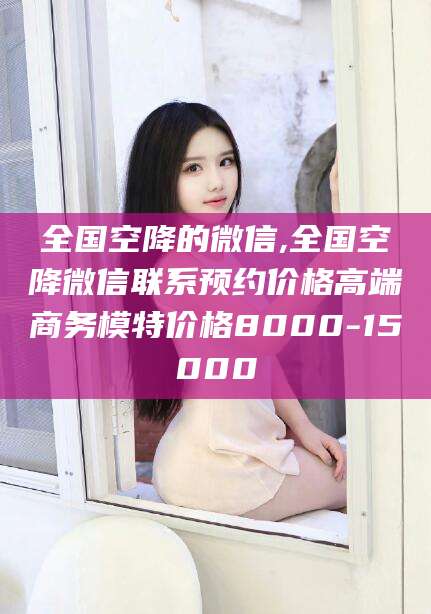 慈利全国空降的微信,全国空降微信联系预约价格高端商务模特价格8000-15000