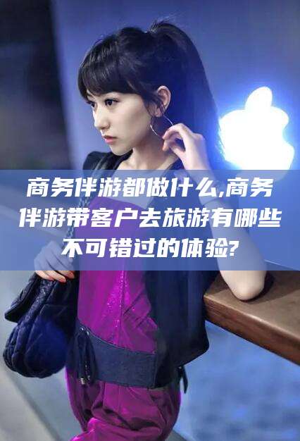 慈利商务伴游都做什么,商务伴游带客户去旅游有哪些不可错过的体验?