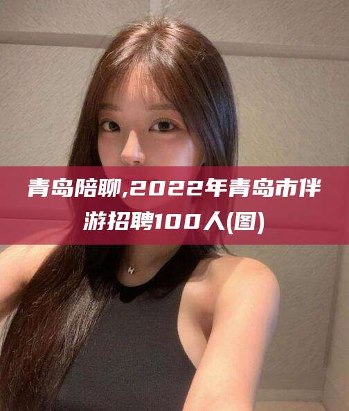 慈利青岛陪聊,2022年青岛市伴游招聘100人(图)