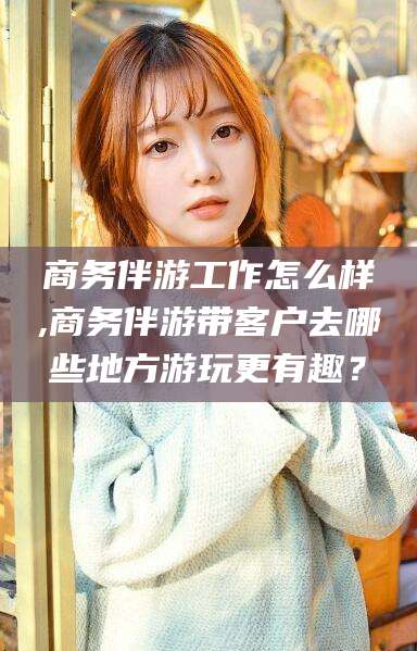 慈利商务伴游工作怎么样,商务伴游带客户去哪些地方游玩更有趣？