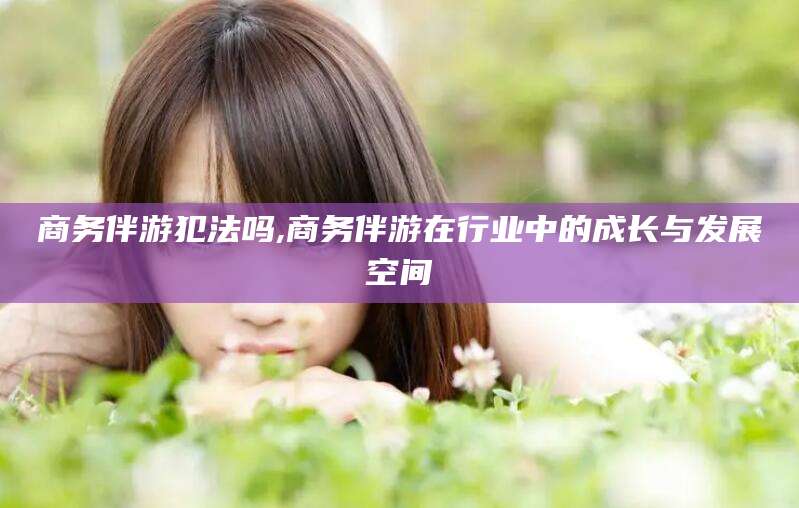 慈利商务伴游犯法吗,商务伴游在行业中的成长与发展空间