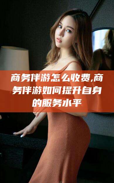 慈利商务伴游怎么收费,商务伴游如何提升自身的服务水平